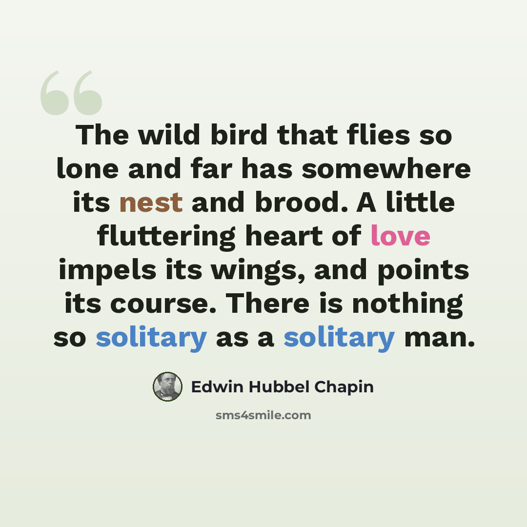 “The wild bird that flies so lone and far has somewhere its nest and brood. A little fluttering heart of love impels its wings, and points its course. There is nothing so solitary as a solitary man.” quote by Edwin Hubbel Chapin