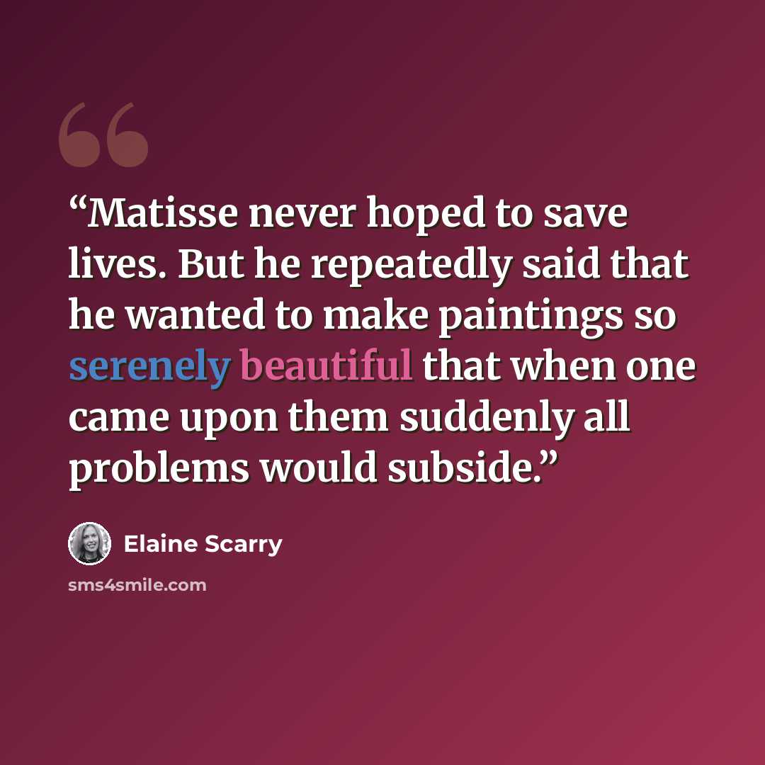 “Matisse never hoped to save lives. But he repeatedly said that he wanted to make paintings so serenely beautiful that when one came upon them suddenly all problems would subside.” quote by Elaine Scarry