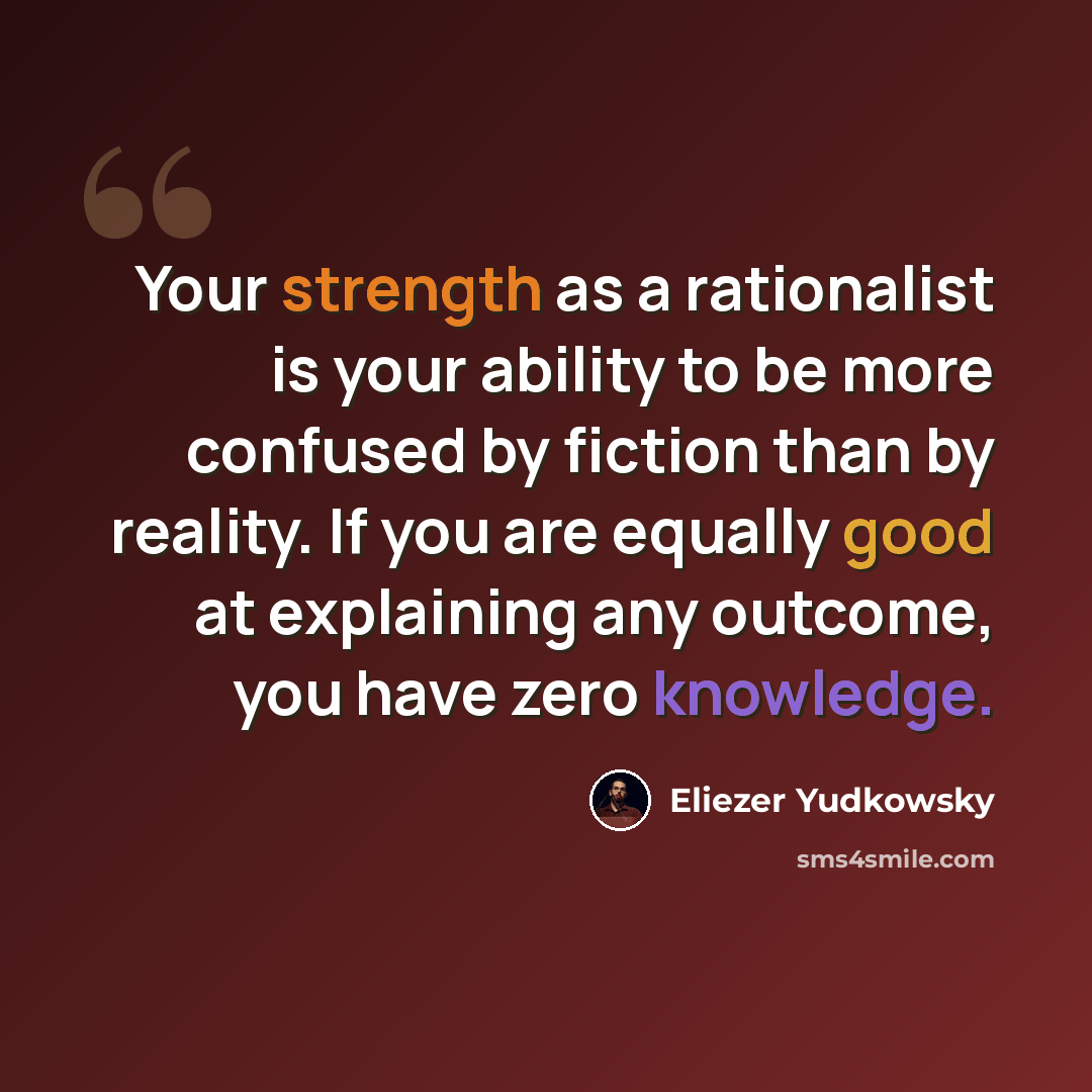 “Your strength as a rationalist is your ability to be more confused by fiction than by reality. If you are equally good at explaining any outcome, you have zero knowledge.” quote by Eliezer Yudkowsky