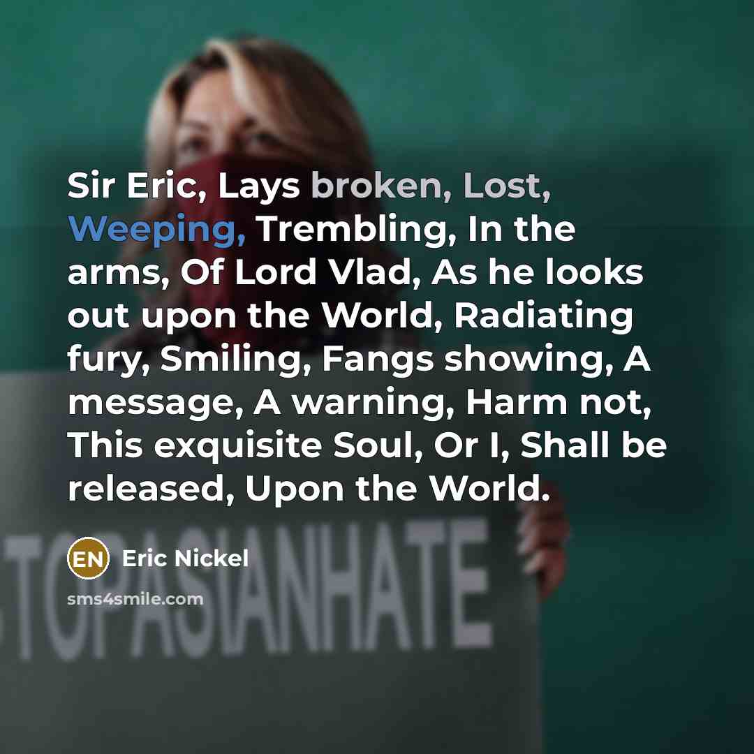 “Sir Eric, Lays broken, Lost, Weeping, Trembling, In the arms, Of Lord Vlad, As he looks out upon the World, Radiating fury, Smiling, Fangs showing, A message, A warning, Harm not, This exquisite Soul, Or I, Shall be released, Upon the World.” quote by Eric Nickel
