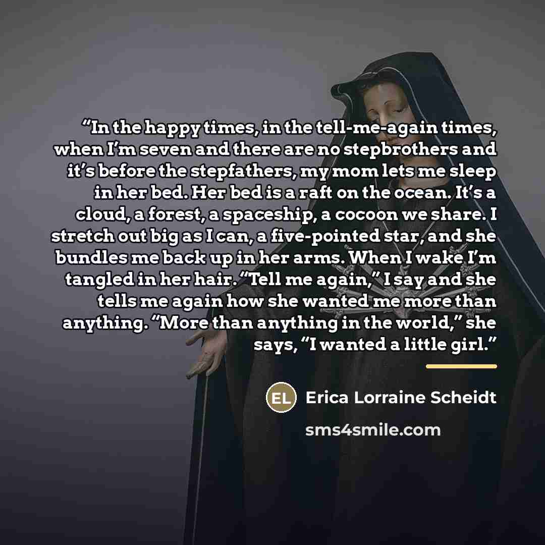“In the happy times, in the tell-me-again times, when I’m seven and there are no stepbrothers and it’s before the stepfathers, my mom lets me sleep in her bed. Her bed is a raft on the ocean. It’s a cloud, a forest, a spaceship, a cocoon we share. I stretch out big as I can, a five-pointed star…” quote by Erica Lorraine Scheidt