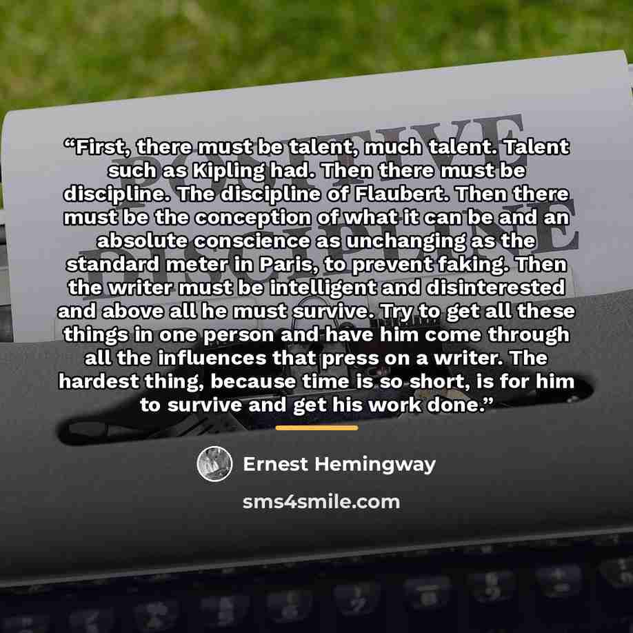“First, there must be talent, much talent. Talent such as Kipling had. Then there must be discipline. The discipline of Flaubert. Then there must be the conception of what it can be and an absolute conscience as unchanging as the standard meter in Paris, to prevent faking. Then the writer must be…” quote by Ernest Hemingway