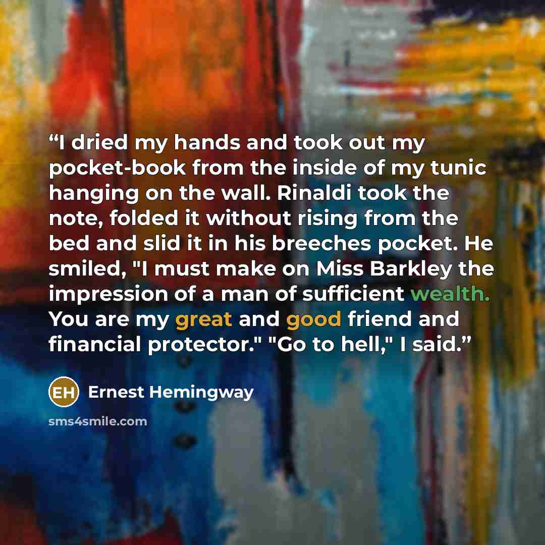 “I dried my hands and took out my pocket-book from the inside of my tunic hanging on the wall. Rinaldi took the note, folded it without rising from the bed and slid it in his breeches pocket. He smiled, "I must make on Miss Barkley the impression of a man of sufficient wealth. You are my great and…” quote by Ernest Hemingway