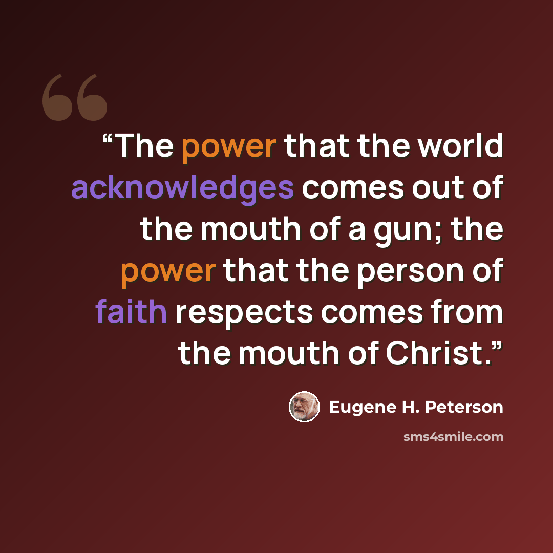 “The power that the world acknowledges comes out of the mouth of a gun; the power that the person of faith respects comes from the mouth of Christ.” quote by Eugene H. Peterson