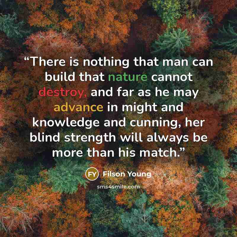 “There is nothing that man can build that nature cannot destroy, and far as he may advance in might and knowledge and cunning, her blind strength will always be more than his match.” quote by Filson Young