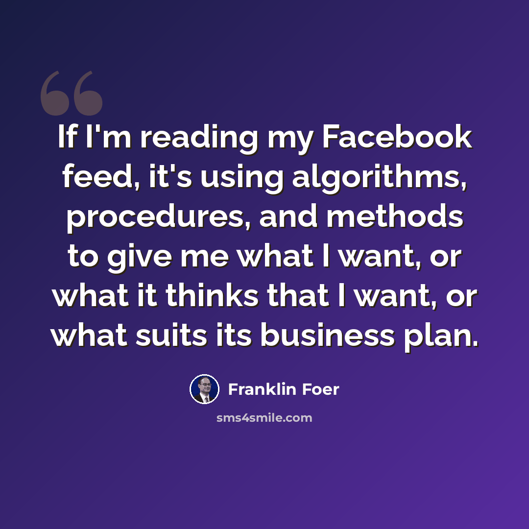 “If I'm reading my Facebook feed, it's using algorithms, procedures, and methods to give me what I want, or what it thinks that I want, or what suits its business plan.” quote by Franklin Foer