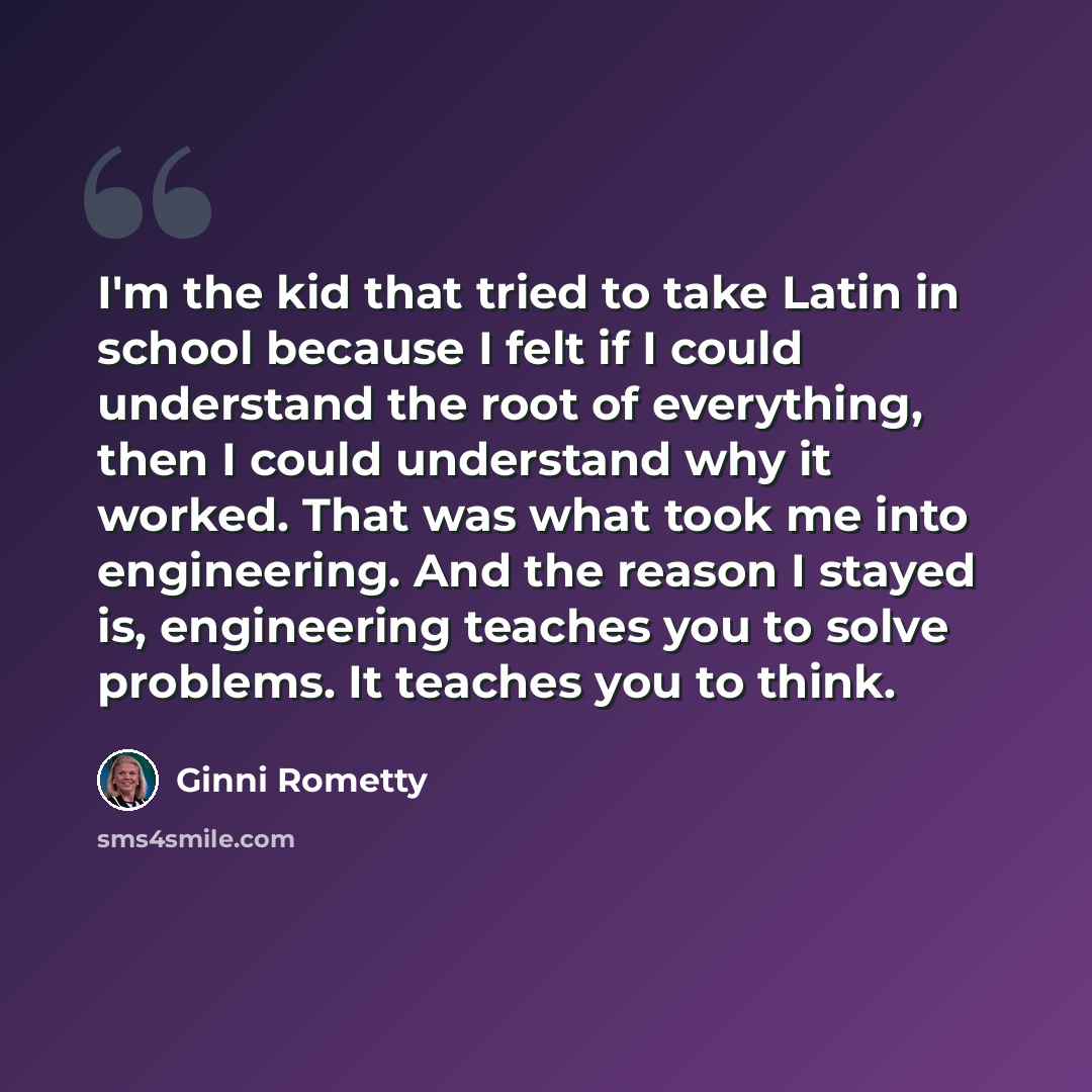 “I'm the kid that tried to take Latin in school because I felt if I could understand the root of everything, then I could understand why it worked. That was what took me into engineering. And the reason I stayed is, engineering teaches you to solve problems. It teaches you to think.” quote by Ginni Rometty