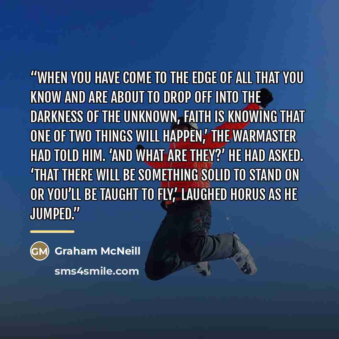 “When you have come to the edge of all that you know and are about to drop off into the darkness of the unknown, faith is knowing that one of two things will happen,’ the Warmaster had told him. ‘And what are they?’ he had asked. ‘That there will be something solid to stand on or you’ll be taught…” quote by Graham McNeill