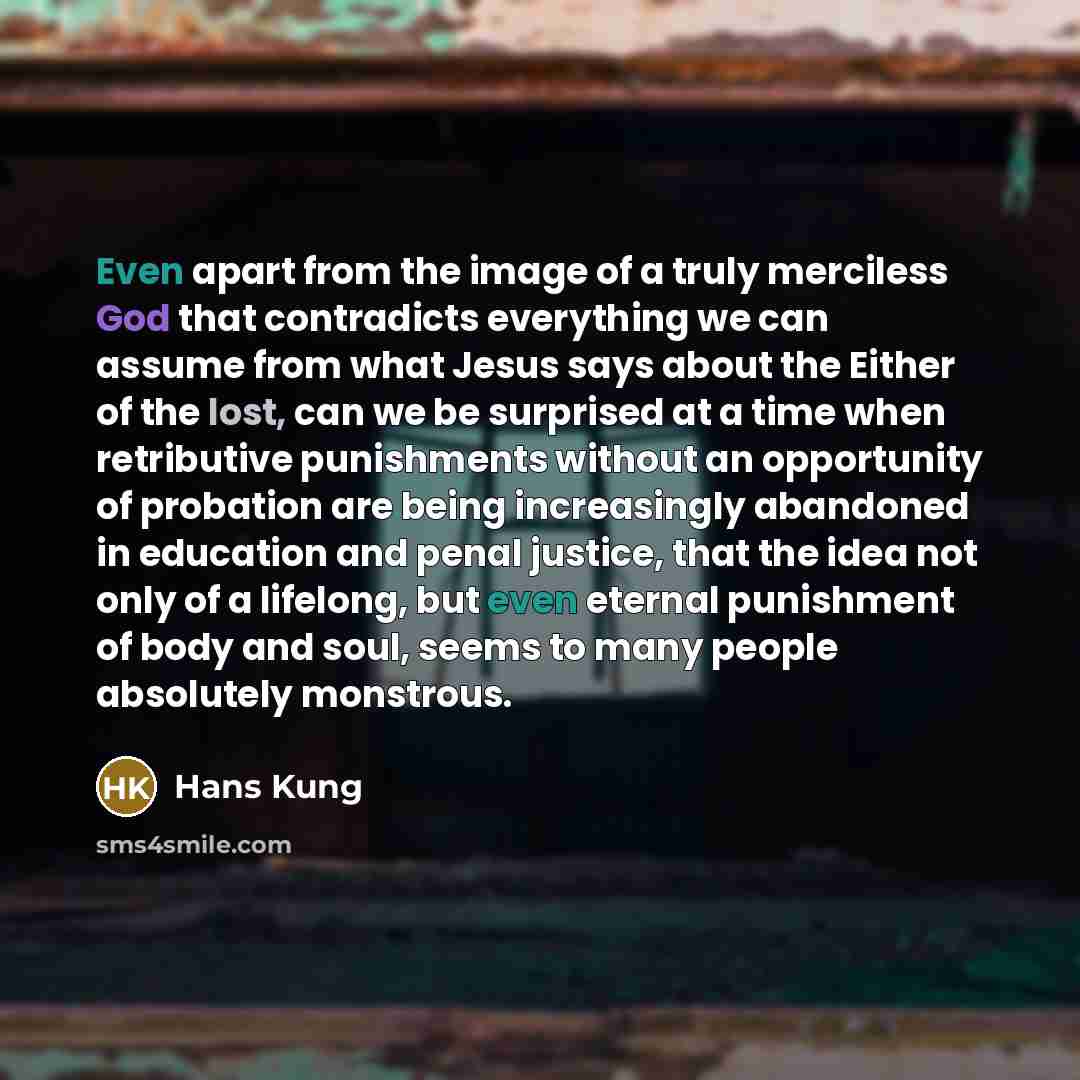“Even apart from the image of a truly merciless God that contradicts everything we can assume from what Jesus says about the Either of the lost, can we be surprised at a time when retributive punishments without an opportunity of probation are being increasingly abandoned in education and penal…” quote by Hans Kung
