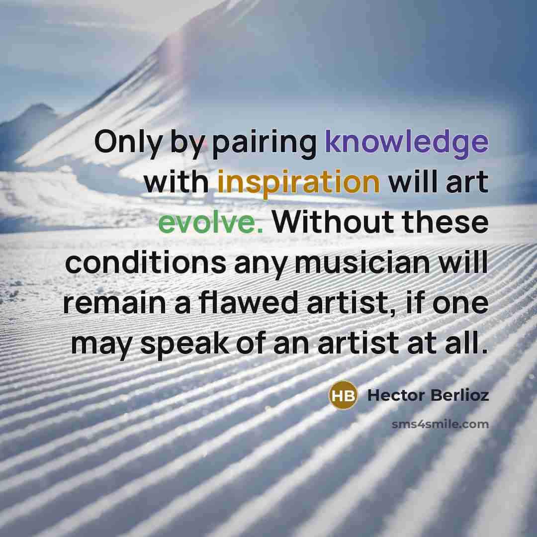 “Only by pairing knowledge with inspiration will art evolve. Without these conditions any musician will remain a flawed artist, if one may speak of an artist at all.” quote by Hector Berlioz