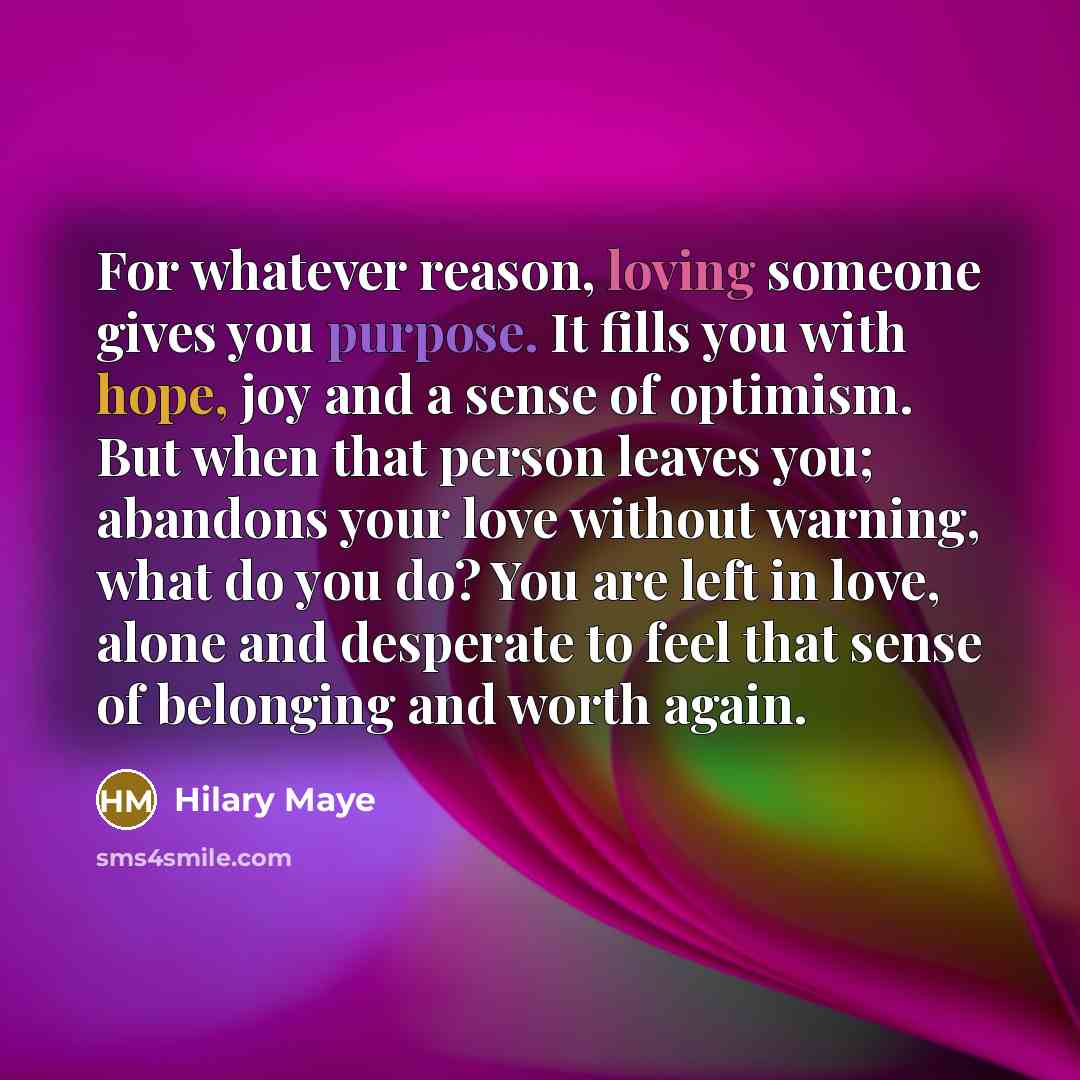 “For whatever reason, loving someone gives you purpose. It fills you with hope, joy and a sense of optimism. But when that person leaves you; abandons your love without warning, what do you do? You are left in love, alone and desperate to feel that sense of belonging and worth again.” quote by Hilary Maye