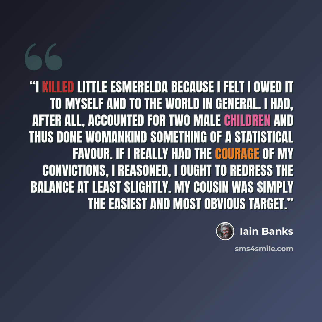 “I killed little Esmerelda because I felt I owed it to myself and to the world in general. I had, after all, accounted for two male children and thus done womankind something of a statistical favour. If I really had the courage of my convictions, I reasoned, I ought to redress the balance at least…” quote by Iain Banks