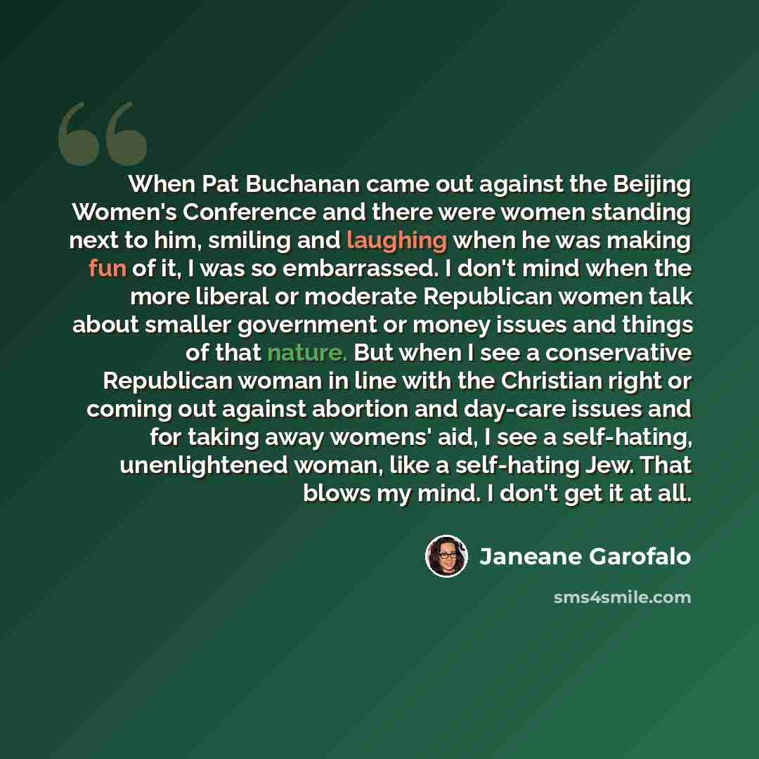 “When Pat Buchanan came out against the Beijing Women's Conference and there were women standing next to him, smiling and laughing when he was making fun of it, I was so embarrassed. I don't mind when the more liberal or moderate Republican women talk about smaller government or money issues and…” quote by Janeane Garofalo