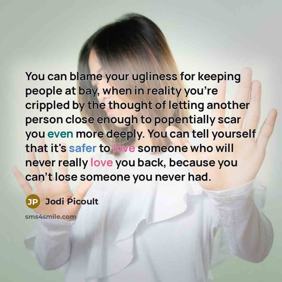 “You can blame your ugliness for keeping people at bay, when in reality you're crippled by the thought of letting another person close enough to popentially scar you even more deeply. You can tell yourself that it's safer to love someone who will never really love you back, because you can't lose…” quote by Jodi Picoult