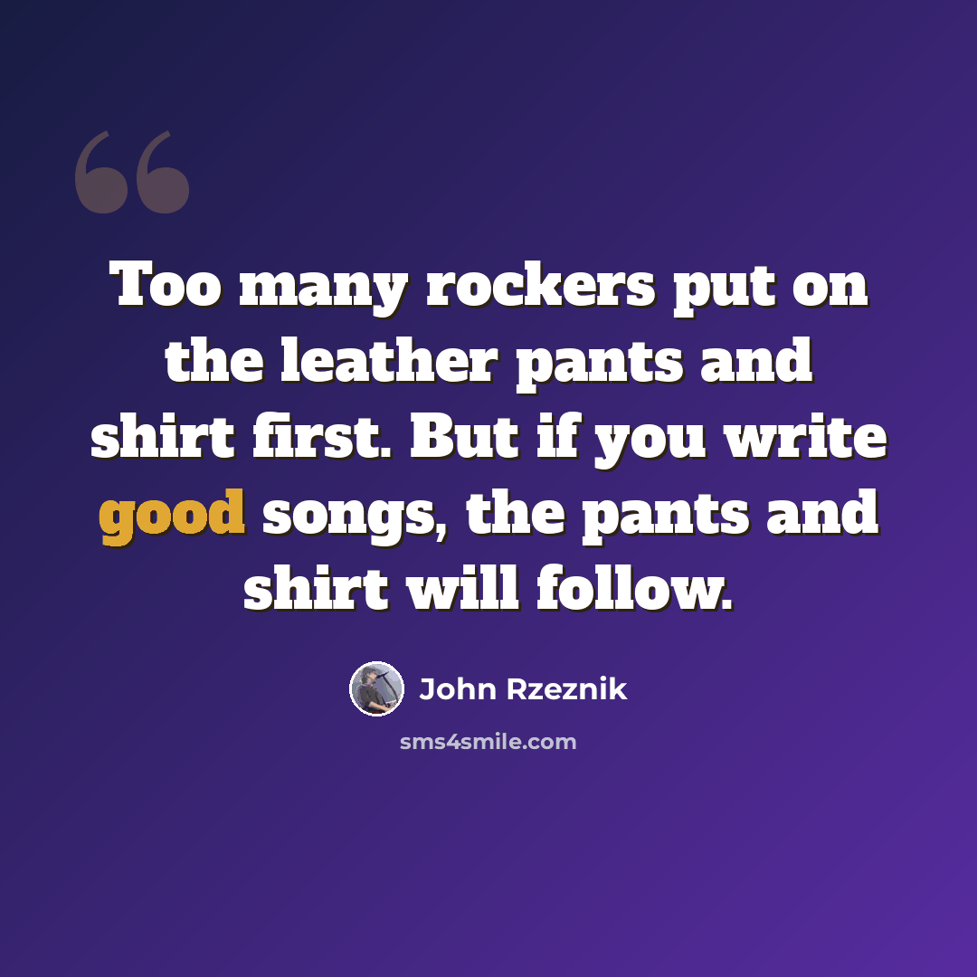 “Too many rockers put on the leather pants and shirt first. But if you write good songs, the pants and shirt will follow.” quote by John Rzeznik