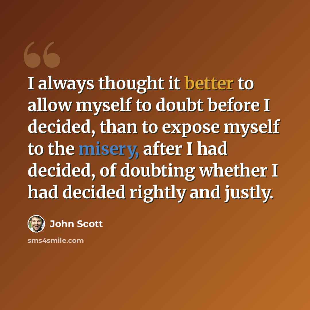 “I always thought it better to allow myself to doubt before I decided, than to expose myself to the misery, after I had decided, of doubting whether I had decided rightly and justly.” quote by John Scott