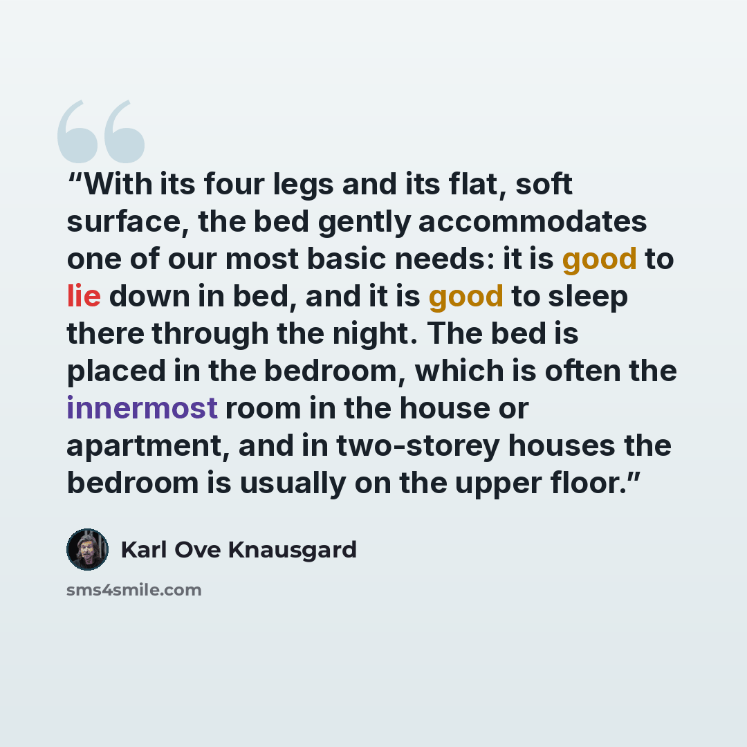 “With its four legs and its flat, soft surface, the bed gently accommodates one of our most basic needs: it is good to lie down in bed, and it is good to sleep there through the night. The bed is placed in the bedroom, which is often the innermost room in the house or apartment, and in two-storey…” quote by Karl Ove Knausgård