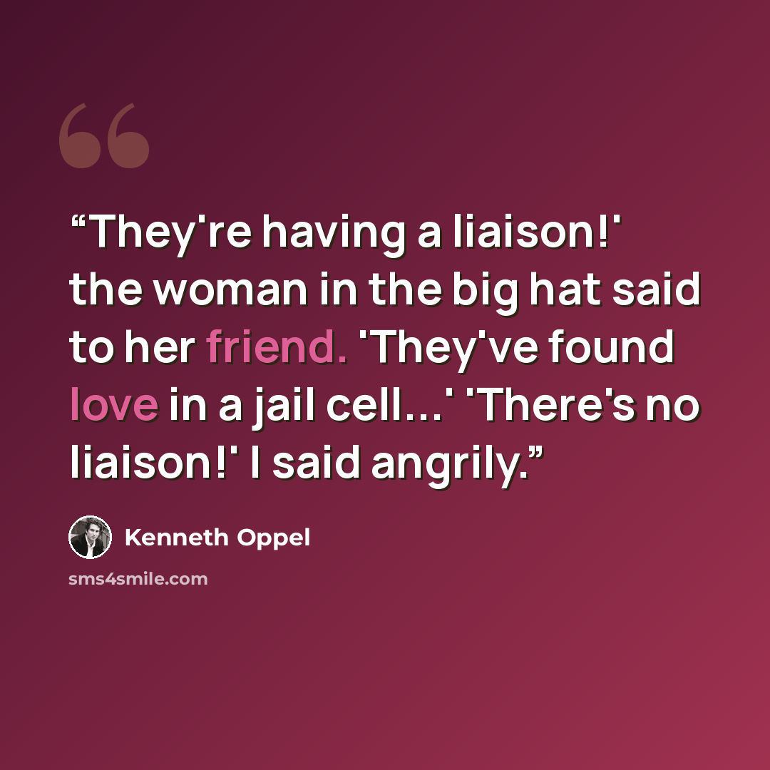 “They're having a liaison!' the woman in the big hat said to her friend. 'They've found love in a jail cell...' 'There's no liaison!' I said angrily.” quote by Kenneth Oppel