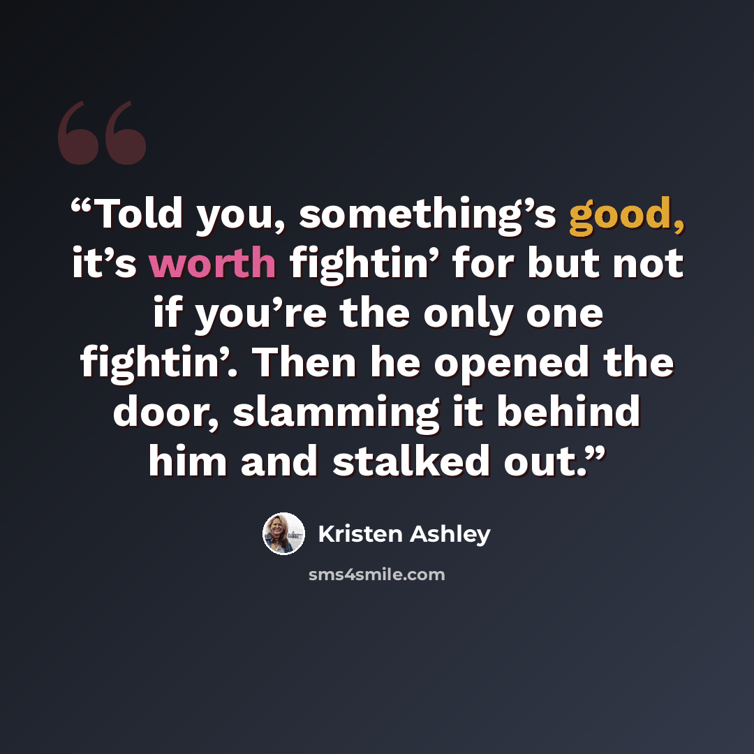 “Told you, something’s good, it’s worth fightin’ for but not if you’re the only one fightin’. Then he opened the door, slamming it behind him and stalked out.” quote by Kristen Ashley