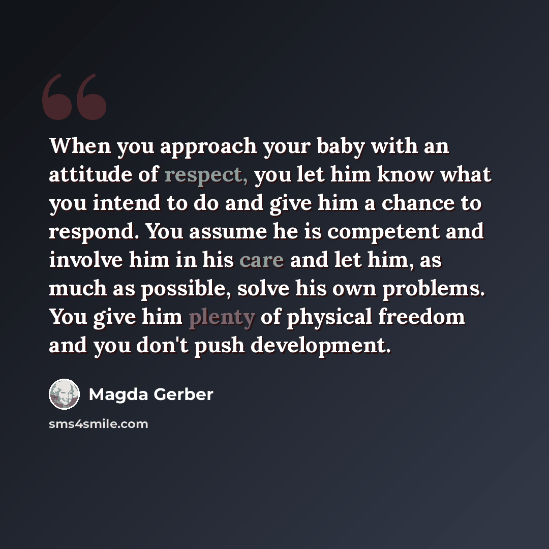 “When you approach your baby with an attitude of respect, you let him know what you intend to do and give him a chance to respond. You assume he is competent and involve him in his care and let him, as much as possible, solve his own problems. You give him plenty of physical freedom and you don't…” quote by Magda Gerber