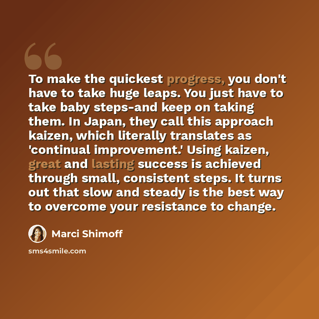 “To make the quickest progress, you don't have to take huge leaps. You just have to take baby steps-and keep on taking them. In Japan, they call this approach kaizen, which literally translates as 'continual improvement.' Using kaizen, great and lasting success is achieved through small, consistent…” quote by Marci Shimoff