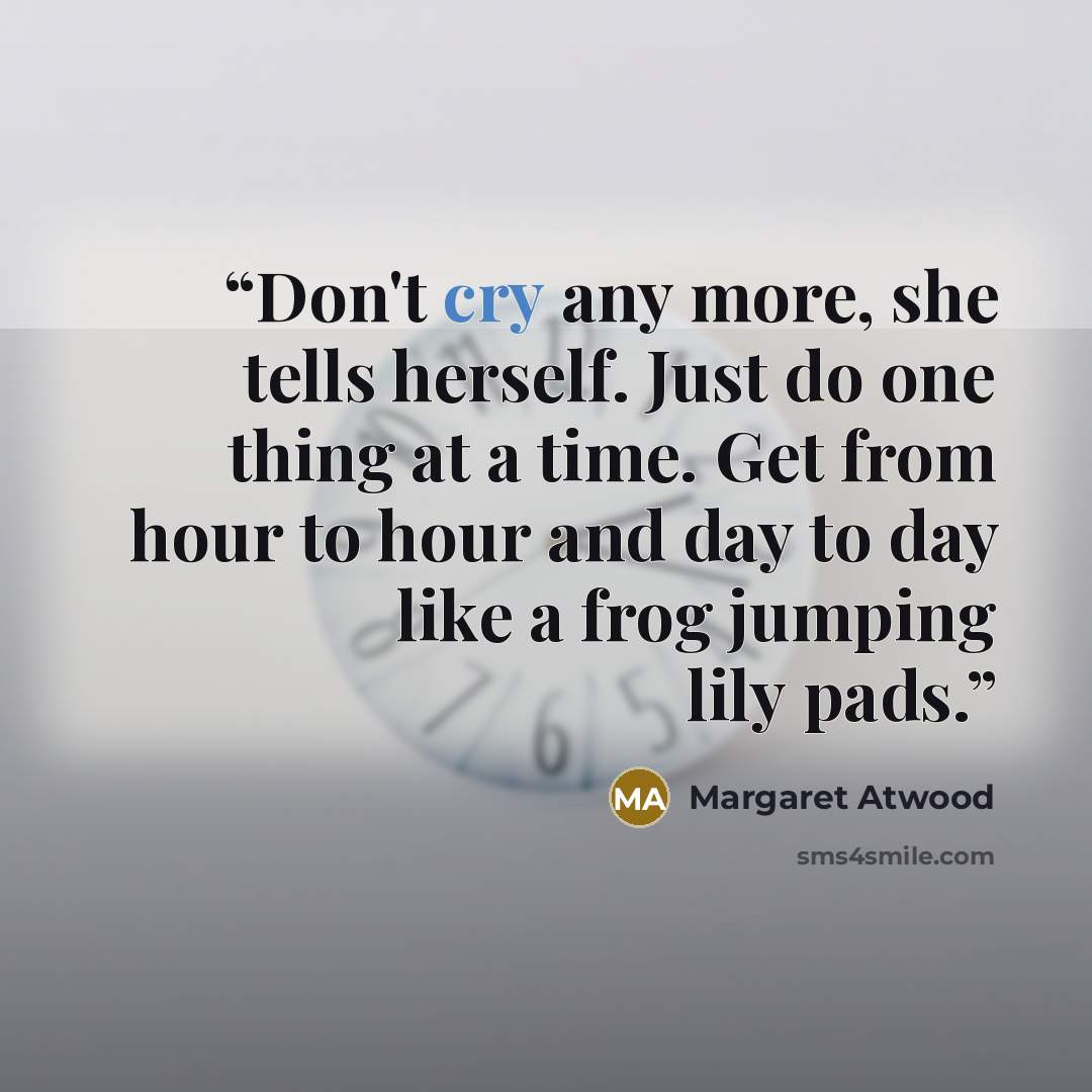 “Don't cry any more, she tells herself. Just do one thing at a time. Get from hour to hour and day to day like a frog jumping lily pads.” quote by Margaret Atwood