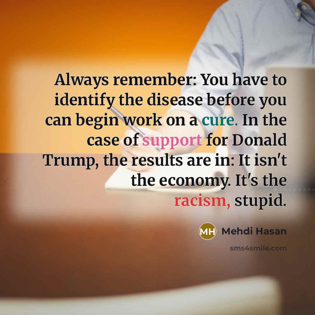 “Always remember: You have to identify the disease before you can begin work on a cure. In the case of support for Donald Trump, the results are in: It isn't the economy. It's the racism, stupid.” quote by Mehdi Hasan