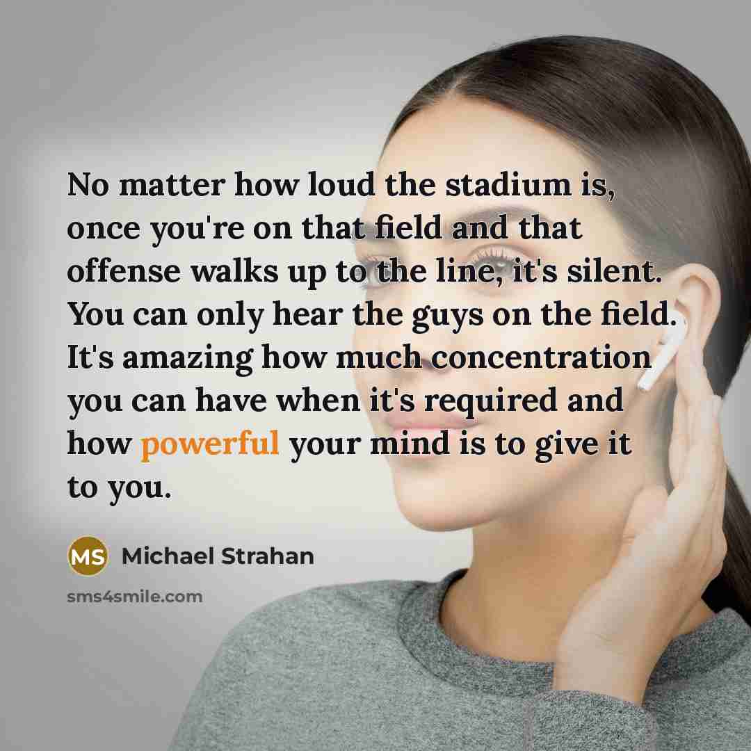 “No matter how loud the stadium is, once you're on that field and that offense walks up to the line, it's silent. You can only hear the guys on the field. It's amazing how much concentration you can have when it's required and how powerful your mind is to give it to you.” quote by Michael Strahan