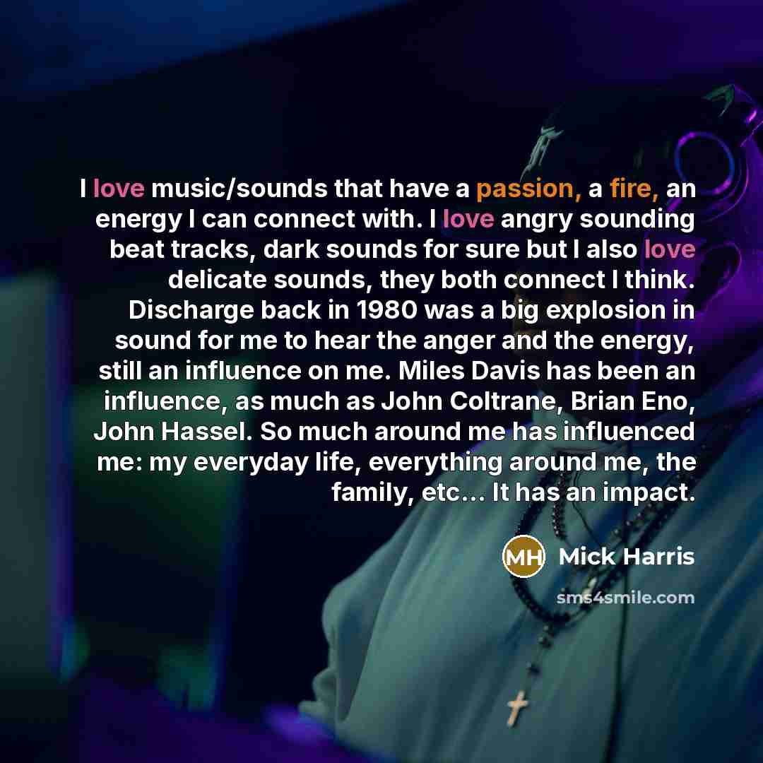 “I love music/sounds that have a passion, a fire, an energy I can connect with. I love angry sounding beat tracks, dark sounds for sure but I also love delicate sounds, they both connect I think. Discharge back in 1980 was a big explosion in sound for me to hear the anger and the energy, still an…” quote by Mick Harris