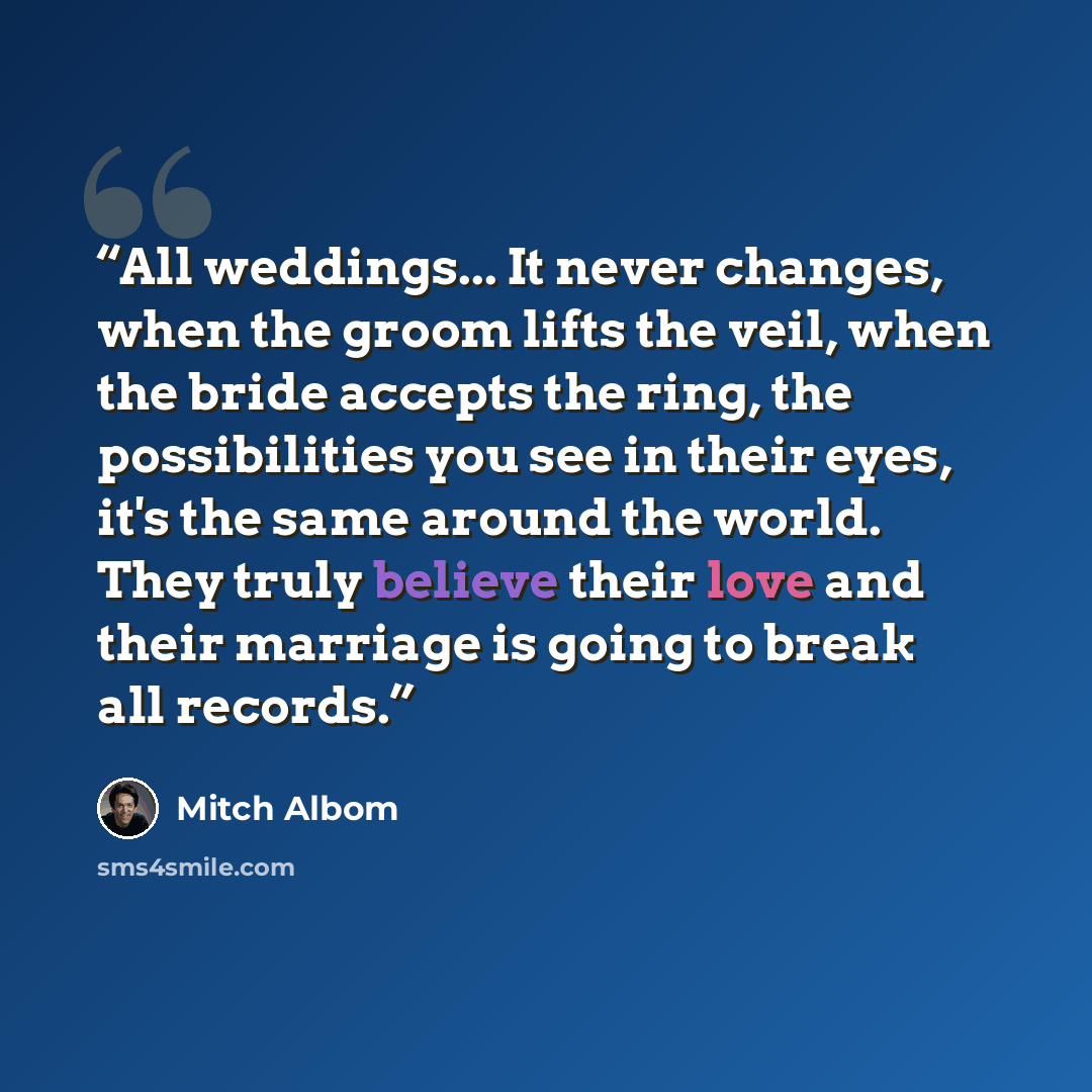 “All weddings... It never changes, when the groom lifts the veil, when the bride accepts the ring, the possibilities you see in their eyes, it's the same around the world. They truly believe their love and their marriage is going to break all records.” quote by Mitch Albom