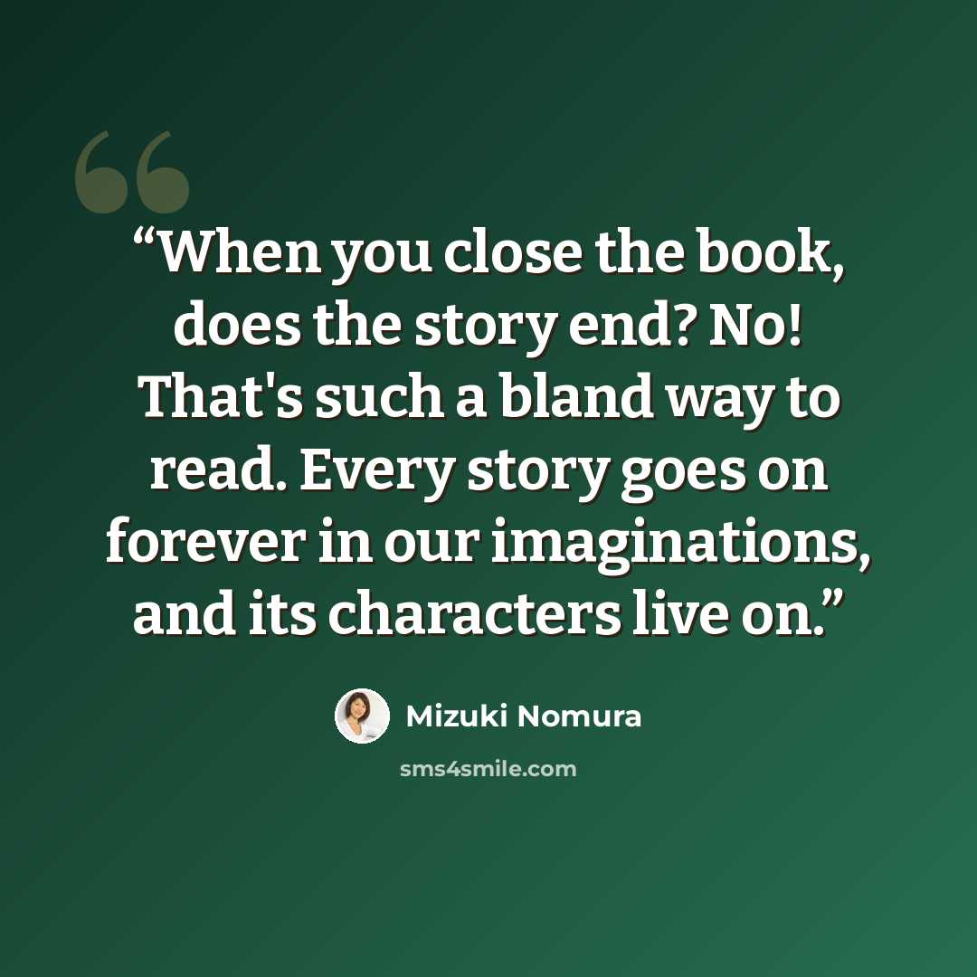 “When you close the book, does the story end? No! That's such a bland way to read. Every story goes on forever in our imaginations, and its characters live on.” quote by Mizuki Nomura