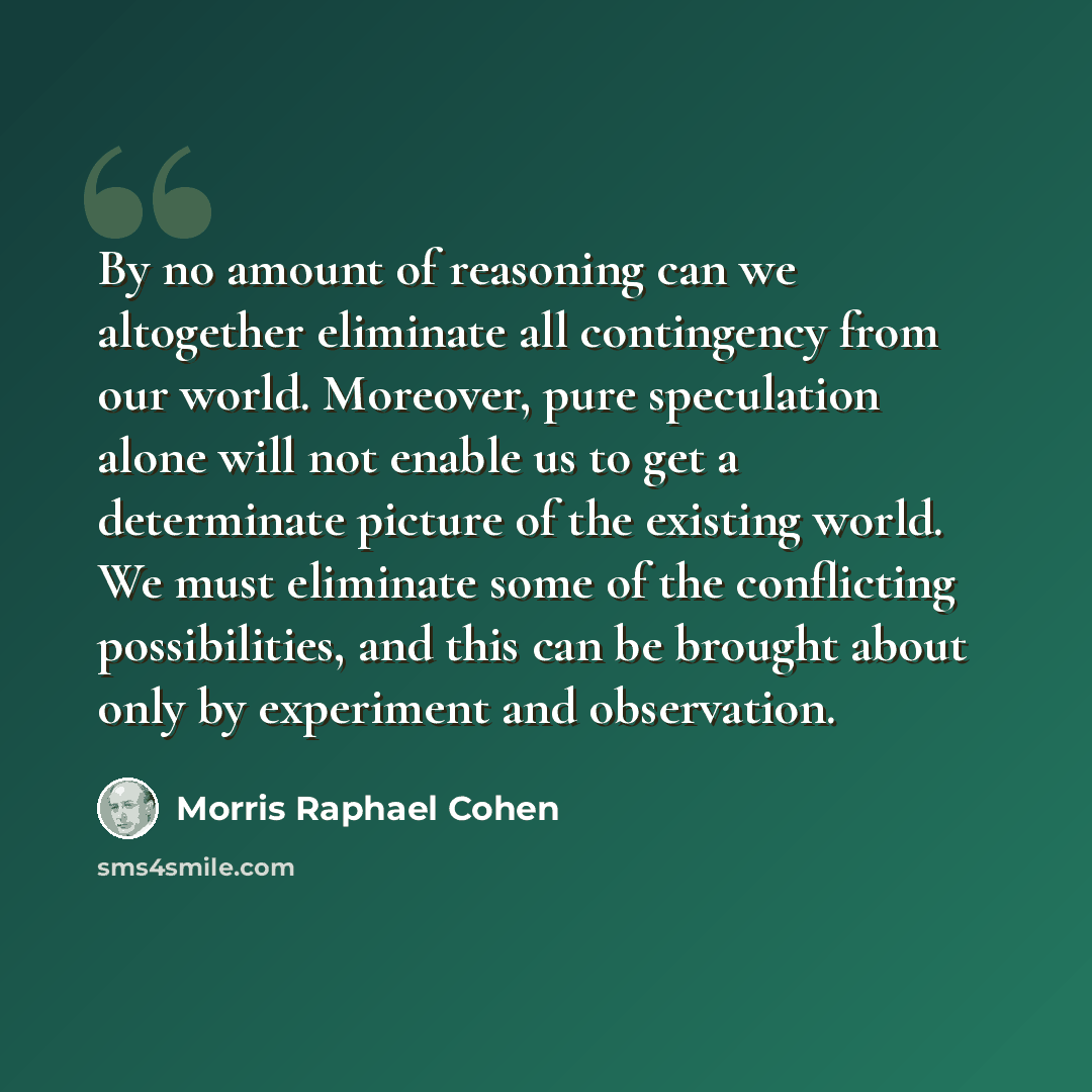 “By no amount of reasoning can we altogether eliminate all contingency from our world. Moreover, pure speculation alone will not enable us to get a determinate picture of the existing world. We must eliminate some of the conflicting possibilities, and this can be brought about only by experiment…” quote by Morris Raphael Cohen