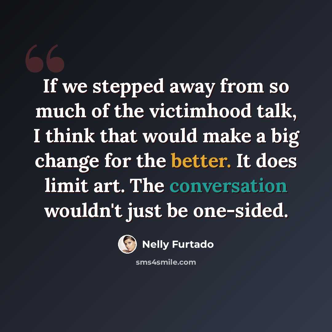 “If we stepped away from so much of the victimhood talk, I think that would make a big change for the better. It does limit art. The conversation wouldn't just be one-sided.” quote by Nelly Furtado