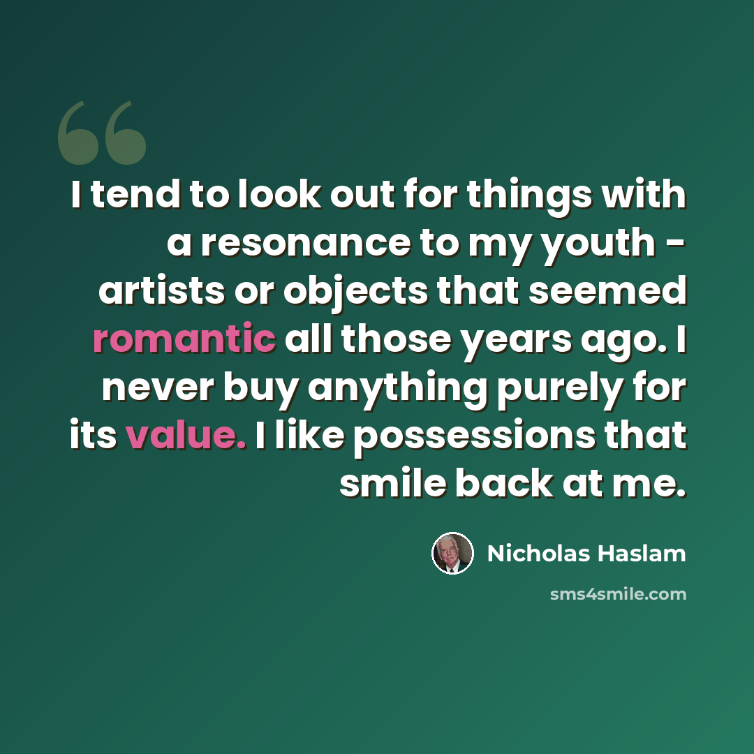 “I tend to look out for things with a resonance to my youth - artists or objects that seemed romantic all those years ago. I never buy anything purely for its value. I like possessions that smile back at me.” quote by Nicholas Haslam