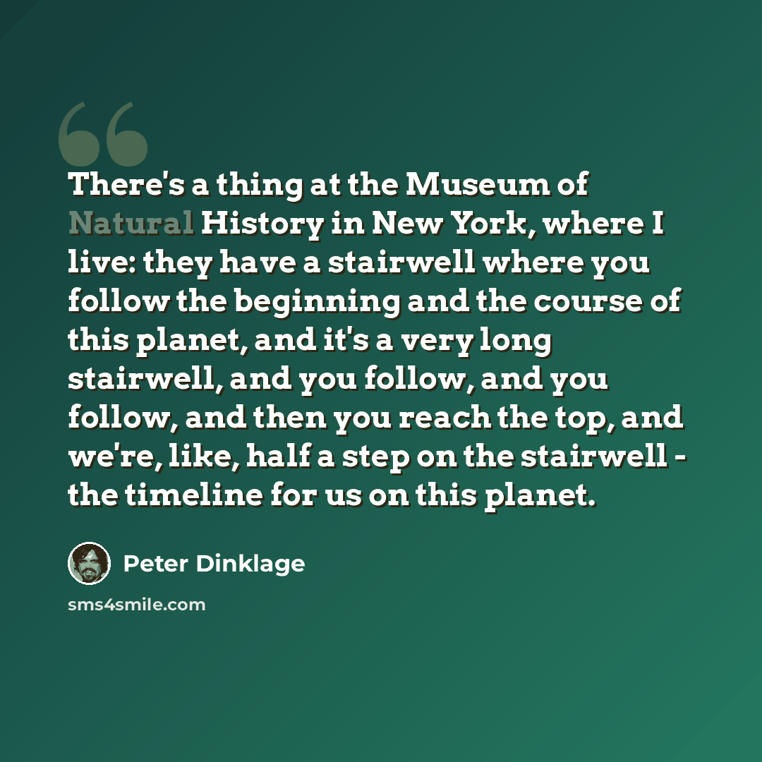 “There's a thing at the Museum of Natural History in New York, where I live: they have a stairwell where you follow the beginning and the course of this planet, and it's a very long stairwell, and you follow, and you follow, and then you reach the top, and we're, like, half a step on the stairwell…” quote by Peter Dinklage