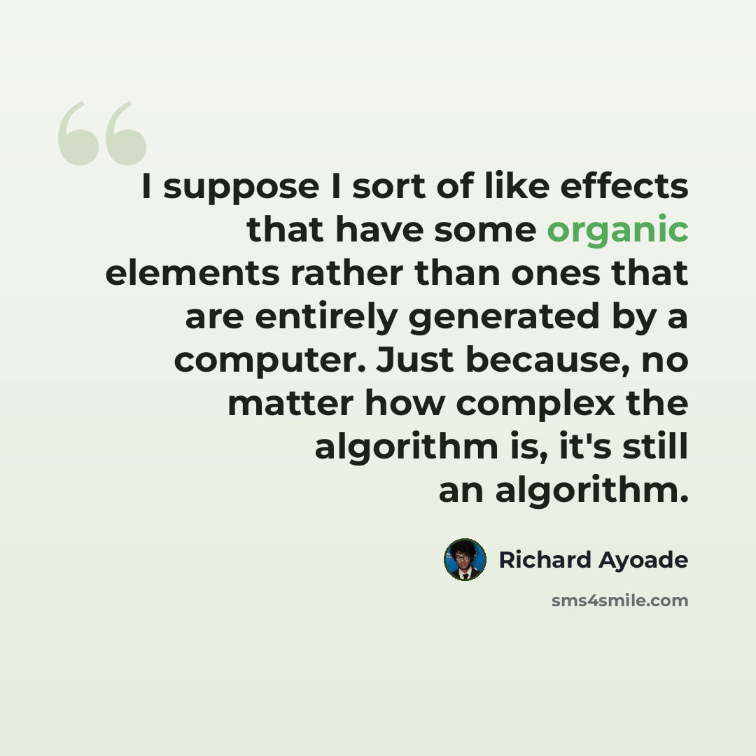 “I suppose I sort of like effects that have some organic elements rather than ones that are entirely generated by a computer. Just because, no matter how complex the algorithm is, it's still an algorithm.” quote by Richard Ayoade