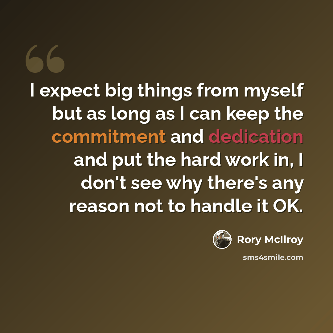 “I expect big things from myself but as long as I can keep the commitment and dedication and put the hard work in, I don't see why there's any reason not to handle it OK.” quote by Rory McIlroy
