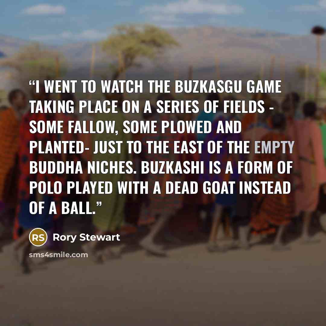 “I went to watch the Buzkasgu game taking place on a series of fields - some fallow, some plowed and planted- just to the east of the empty Buddha niches. Buzkashi is a form of polo played with a dead goat instead of a ball.” quote by Rory Stewart