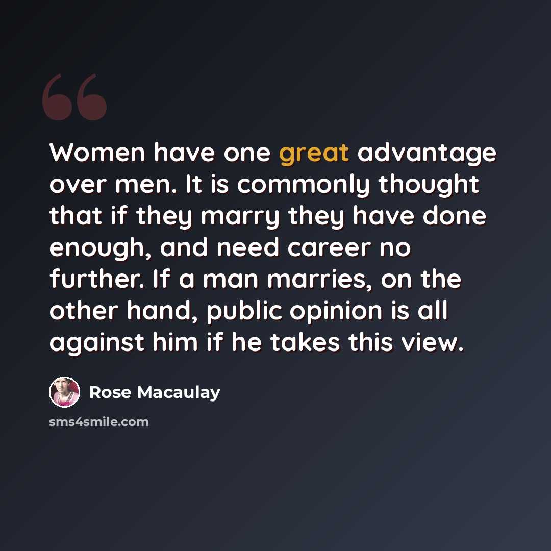 “Women have one great advantage over men. It is commonly thought that if they marry they have done enough, and need career no further. If a man marries, on the other hand, public opinion is all against him if he takes this view.” quote by Rose Macaulay