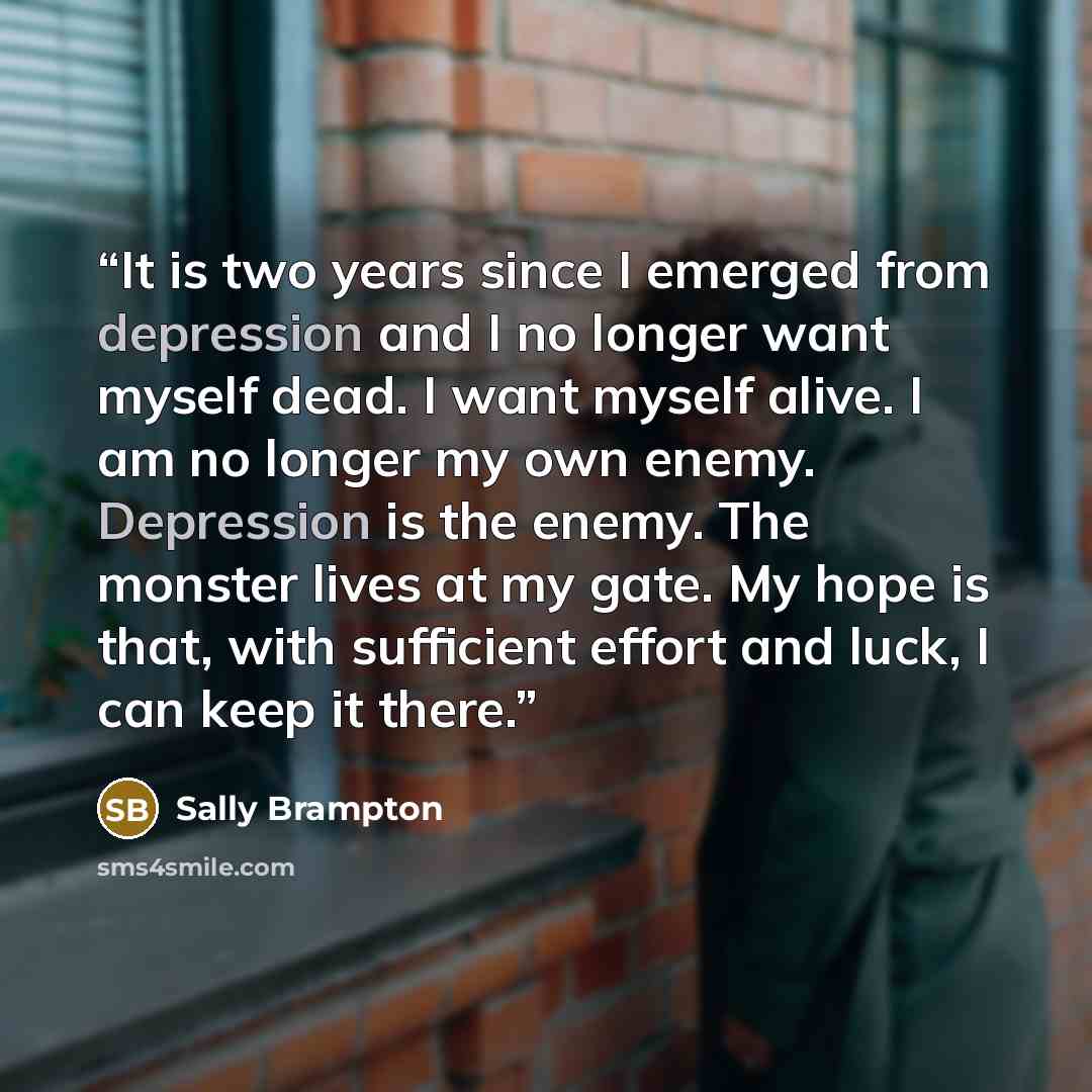 “It is two years since I emerged from depression and I no longer want myself dead. I want myself alive. I am no longer my own enemy. Depression is the enemy. The monster lives at my gate. My hope is that, with sufficient effort and luck, I can keep it there.” quote by Sally Brampton