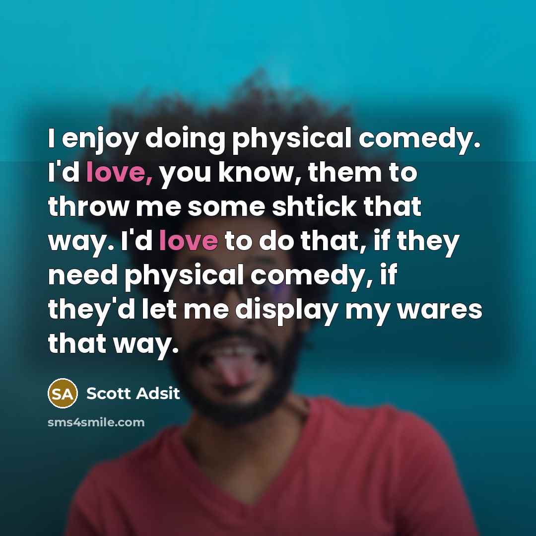 “I enjoy doing physical comedy. I'd love, you know, them to throw me some shtick that way. I'd love to do that, if they need physical comedy, if they'd let me display my wares that way.” quote by Scott Adsit