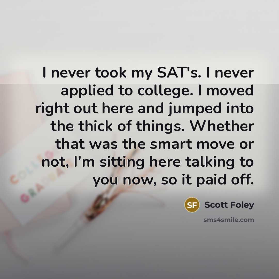 “I never took my SAT's. I never applied to college. I moved right out here and jumped into the thick of things. Whether that was the smart move or not, I'm sitting here talking to you now, so it paid off.” quote by Scott Foley