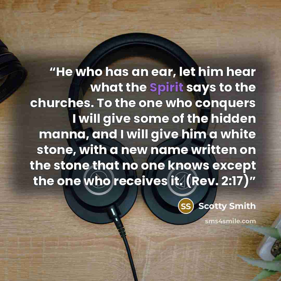 “He who has an ear, let him hear what the Spirit says to the churches. To the one who conquers I will give some of the hidden manna, and I will give him a white stone, with a new name written on the stone that no one knows except the one who receives it. (Rev. 2:17)” quote by Scotty Smith