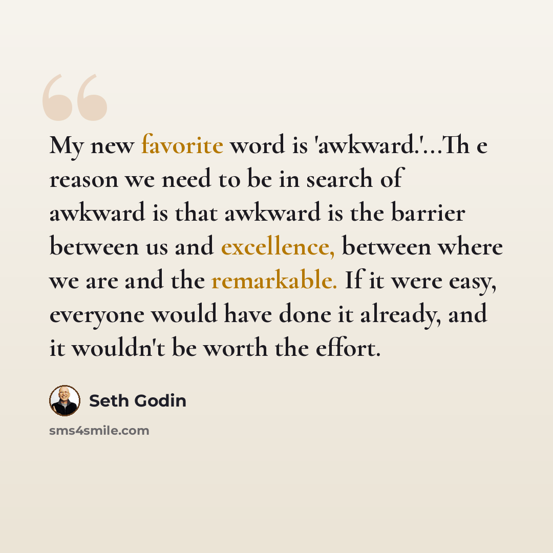 “My new favorite word is 'awkward.'...Th e reason we need to be in search of awkward is that awkward is the barrier between us and excellence, between where we are and the remarkable. If it were easy, everyone would have done it already, and it wouldn't be worth the effort.” quote by Seth Godin