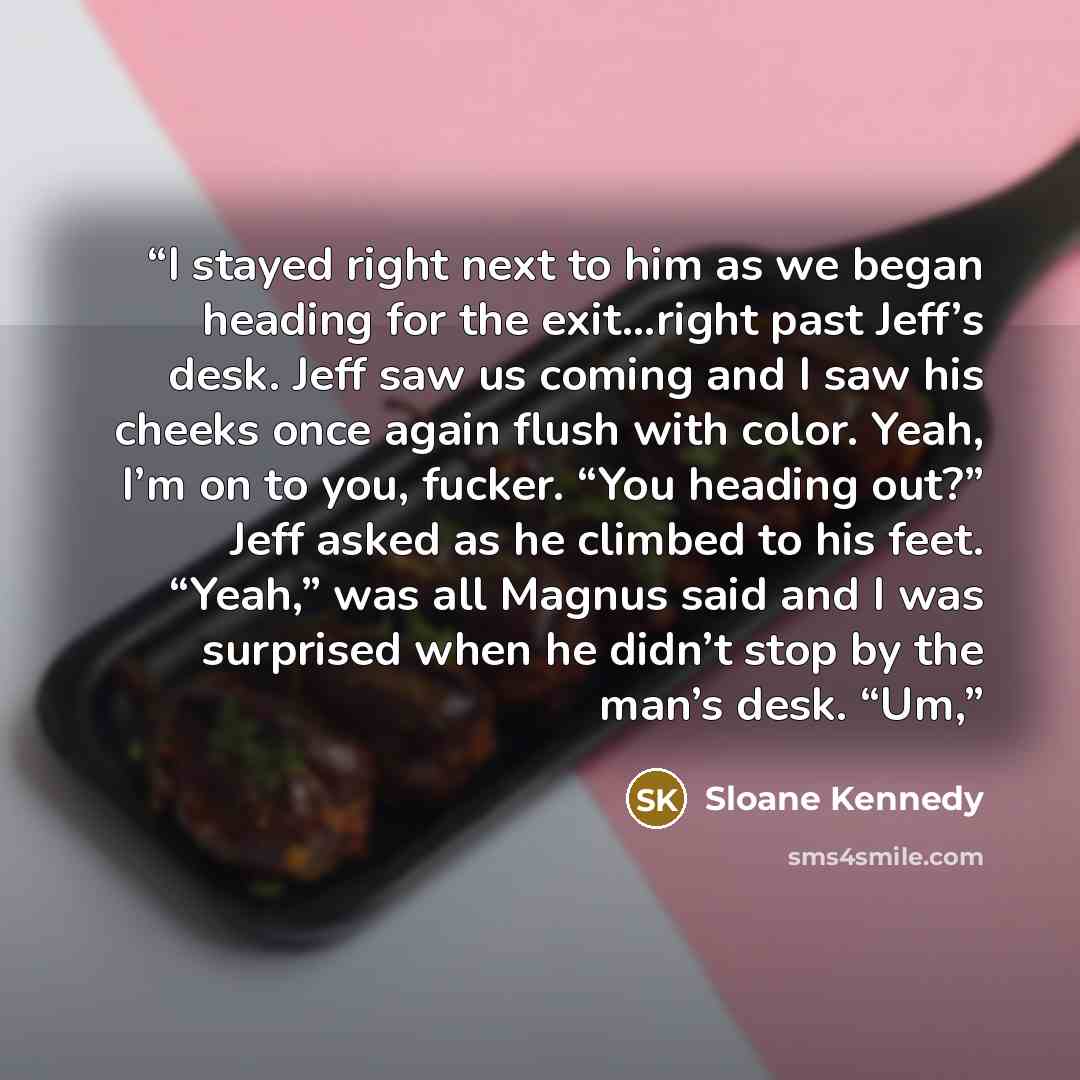 “I stayed right next to him as we began heading for the exit…right past Jeff’s desk. Jeff saw us coming and I saw his cheeks once again flush with color. Yeah, I’m on to you, fucker. “You heading out?” Jeff asked as he climbed to his feet. “Yeah,” was all Magnus said and I was surprised when he…” quote by Sloane Kennedy