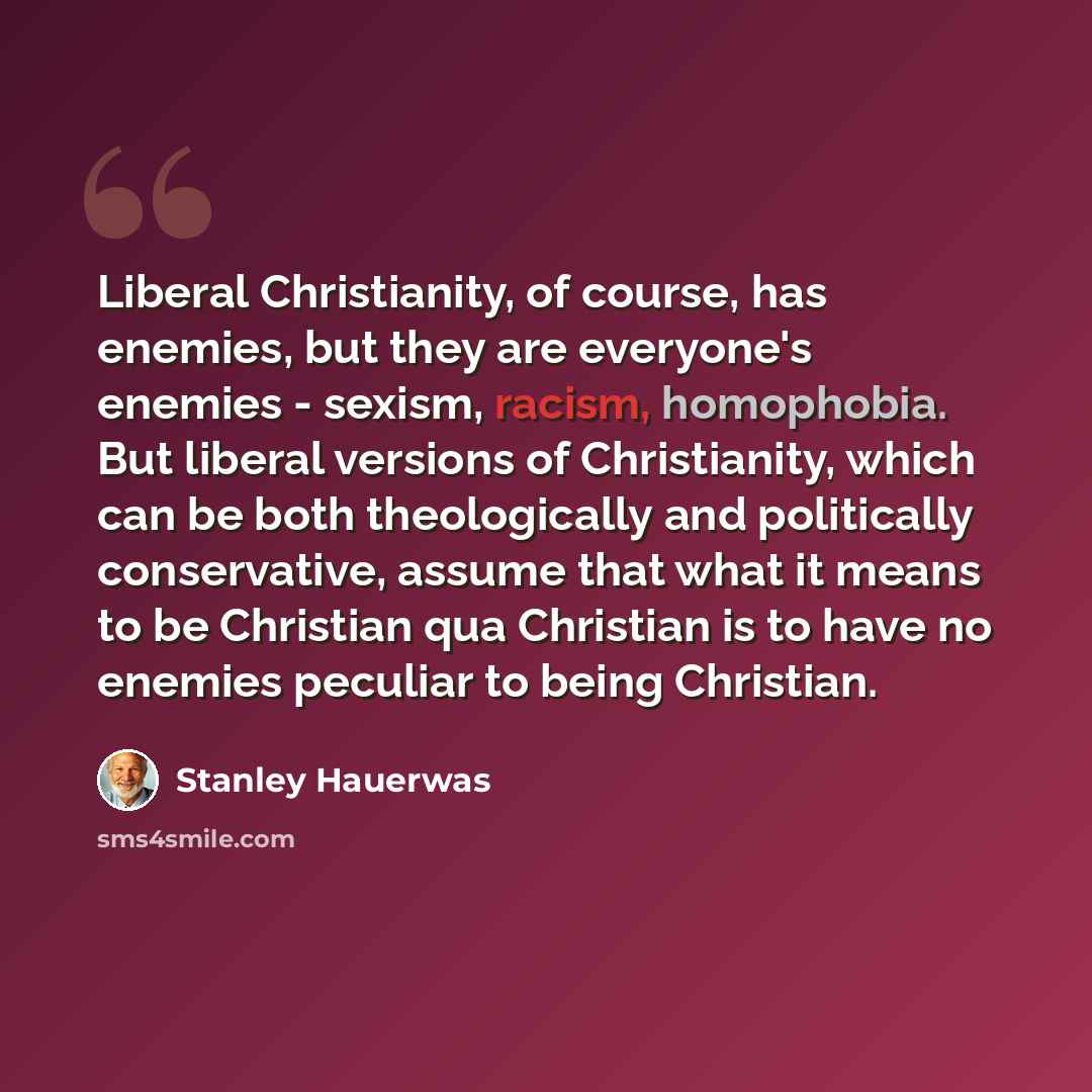“Liberal Christianity, of course, has enemies, but they are everyone's enemies - sexism, racism, homophobia. But liberal versions of Christianity, which can be both theologically and politically conservative, assume that what it means to be Christian qua Christian is to have no enemies peculiar to…” quote by Stanley Hauerwas