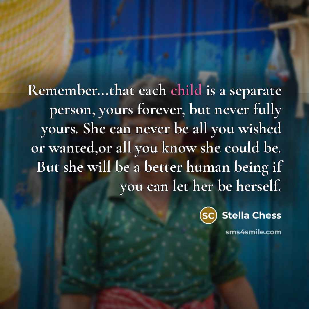 “Remember...that each child is a separate person, yours forever, but never fully yours. She can never be all you wished or wanted,or all you know she could be. But she will be a better human being if you can let her be herself.” quote by Stella Chess