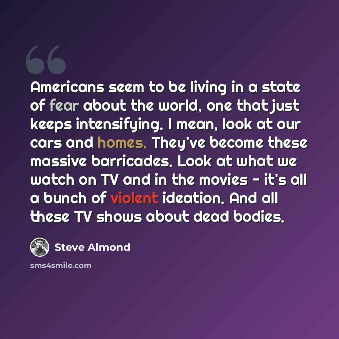 “Americans seem to be living in a state of fear about the world, one that just keeps intensifying. I mean, look at our cars and homes. They've become these massive barricades. Look at what we watch on TV and in the movies - it's all a bunch of violent ideation. And all these TV shows about dead…” quote by Steve Almond