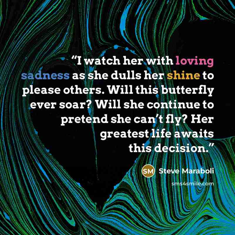 “I watch her with loving sadness as she dulls her shine to please others. Will this butterfly ever soar? Will she continue to pretend she can’t fly? Her greatest life awaits this decision.” quote by Steve Maraboli