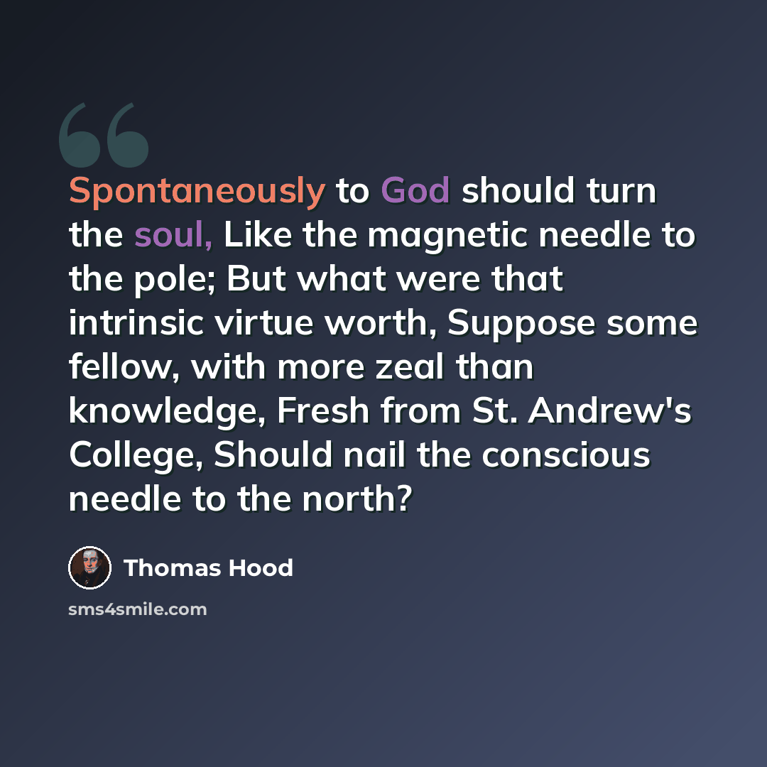 “Spontaneously to God should turn the soul, Like the magnetic needle to the pole; But what were that intrinsic virtue worth, Suppose some fellow, with more zeal than knowledge, Fresh from St. Andrew's College, Should nail the conscious needle to the north?” quote by Thomas Hood